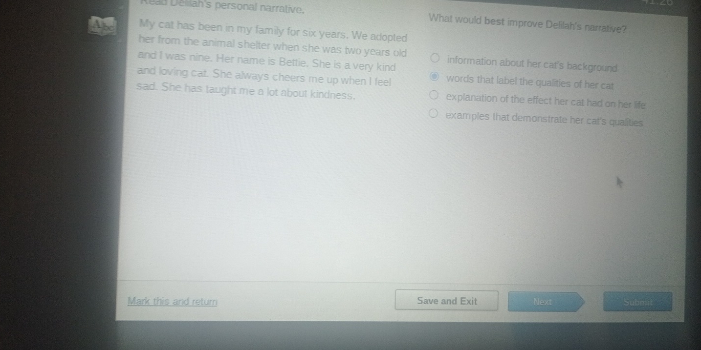 Reau Délliah's personal narrative. What would best improve Delilah's narrative?
My cat has been in my family for six years. We adopted
her from the animal shelter when she was two years old information about her cat's background
and I was nine. Her name is Bettie. She is a very kind
and loving cat. She always cheers me up when I feel
words that label the qualities of her cat
sad. She has taught me a lot about kindness. explanation of the effect her cat had on her life
examples that demonstrate her cat's qualities
Mark this and return Save and Exit Next Sübmit