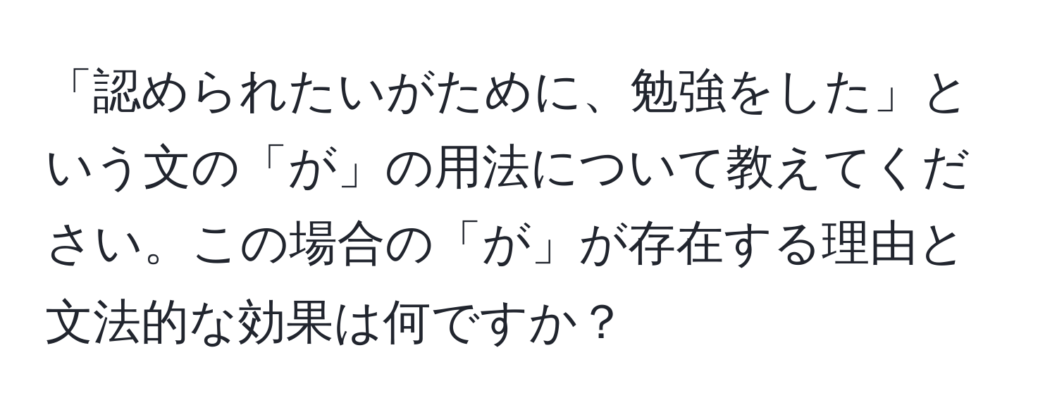 「認められたいがために、勉強をした」という文の「が」の用法について教えてください。この場合の「が」が存在する理由と文法的な効果は何ですか？