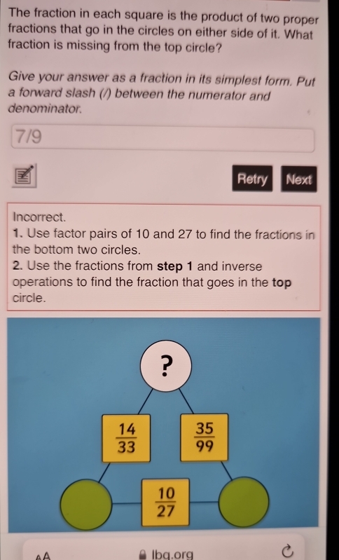 The fraction in each square is the product of two proper
fractions that go in the circles on either side of it. What
fraction is missing from the top circle?
Give your answer as a fraction in its simplest form. Put
a forward slash (/) between the numerator and
denominator.
7/9
Retry Next
Incorrect.
1. Use factor pairs of 10 and 27 to find the fractions in
the bottom two circles.
2. Use the fractions from step 1 and inverse
operations to find the fraction that goes in the top
circle.
lbq.org