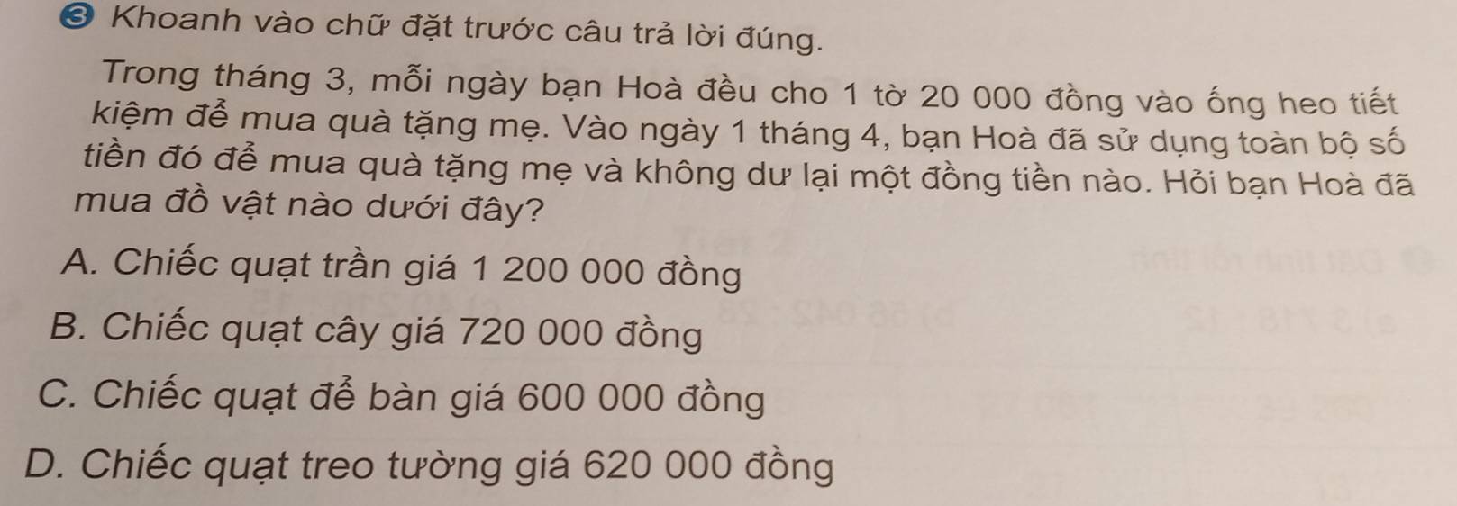 Khoanh vào chữ đặt trước câu trả lời đúng.
Trong tháng 3, mỗi ngày bạn Hoà đều cho 1 tờ 20 000 đồng vào ống heo tiết
kiệm đễ mua quà tặng mẹ. Vào ngày 1 tháng 4, bạn Hoà đã sử dụng toàn bộ số
tiền đó đễ mua quà tặng mẹ và không dư lại một đồng tiền nào. Hỏi bạn Hoà đã
mua đồ vật nào dưới đây?
A. Chiếc quạt trần giá 1 200 000 đồng
B. Chiếc quạt cây giá 720 000 đồng
C. Chiếc quạt để bàn giá 600 000 đồng
D. Chiếc quạt treo tường giá 620 000 đồng