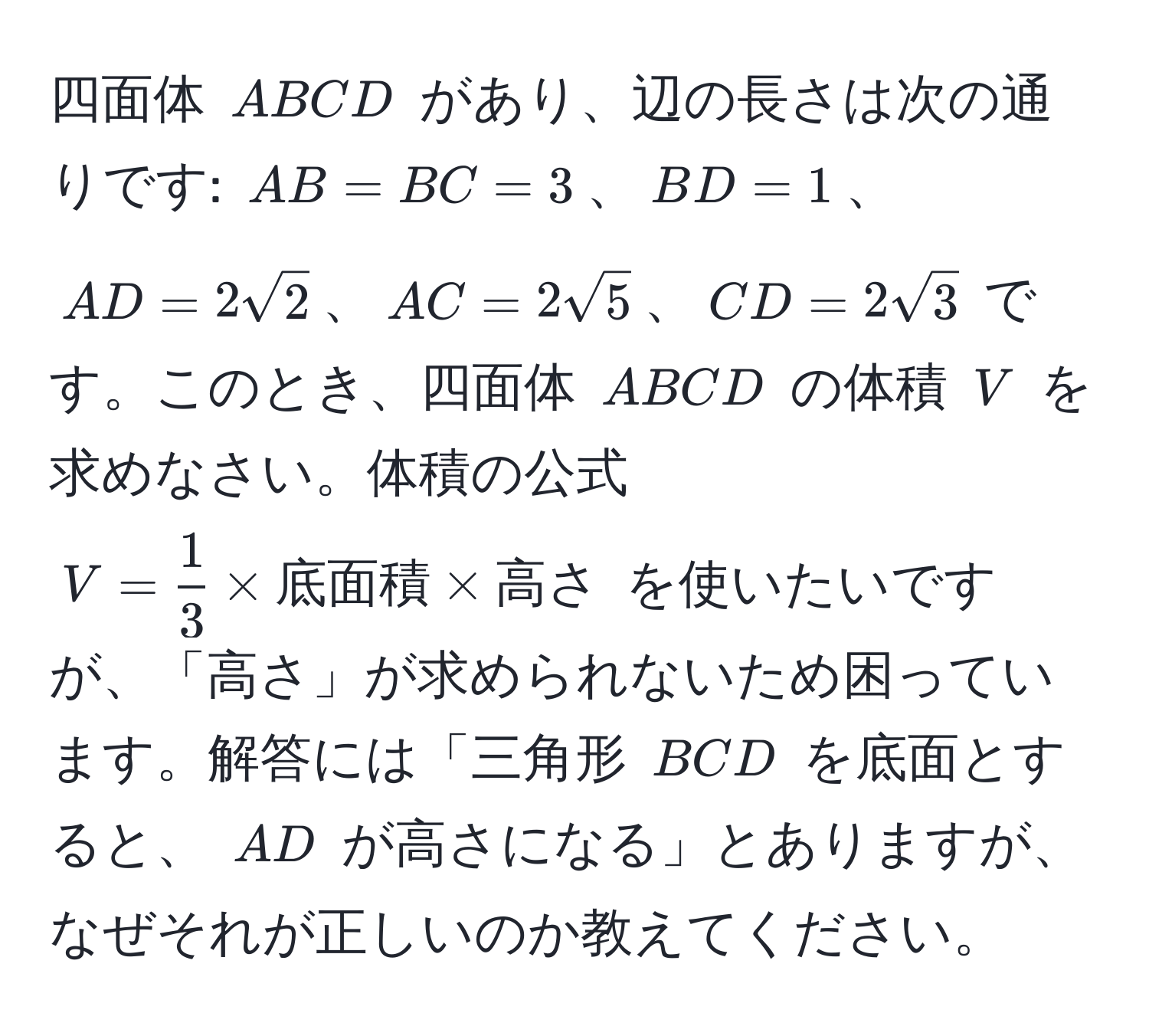 四面体 ( ABCD ) があり、辺の長さは次の通りです: ( AB = BC = 3 )、( BD = 1 )、( AD = 2sqrt(2) )、( AC = 2sqrt(5) )、( CD = 2sqrt(3) ) です。このとき、四面体 ( ABCD ) の体積 ( V ) を求めなさい。体積の公式 ( V =  1/3  * 底面積 * 高さ ) を使いたいですが、「高さ」が求められないため困っています。解答には「三角形 ( BCD ) を底面とすると、 ( AD ) が高さになる」とありますが、なぜそれが正しいのか教えてください。