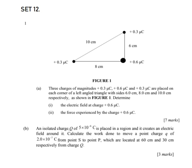 SET 12. 
1 
FIGURE 1 
(a) Three charges of magnitudes + 0.3 µC, + 0.6 µC and + 0.3 µC are placed on 
each corner of a left angled triangle with sides 6.0 cm, 8.0 cm and 10.0 cm
respectively, as shown in FIGURE 1. Determine 
(i) the electric field at charge + 0.6 µC. 
(ii) the force experienced by the charge + 0.6 µC. 
[7 marks] 
(b) An isolated charge, Q of 5* 10^(-6)C is placed in a region and it creates an electric 
field around it. Calculate the work done to move a point charge q of
2.0* 10^(-7)C from point S to point P, which are located at 60 cm and 30 cm
respectively from charge Q. 
[3 marks]