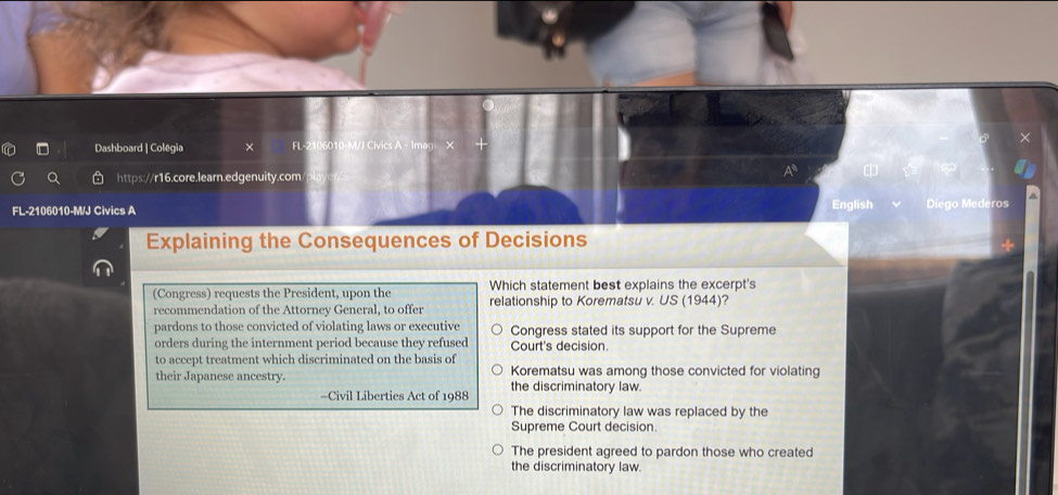 Dashboard | Colegia × FL 2106010-M/J Civics A - Imag X
https://r16.core.learn.edgenuity.com
A 
FL-2106010-M/J Civics A English Diego Mederos
Explaining the Consequences of Decisions
Which statement best explains the excerpt's
(Congress) requests the President, upon the relationship to Korematsu v. US (1944)?
recommendation of the Attorney General, to offer
pardons to those convicted of violating laws or executive Congress stated its support for the Supreme
orders during the internment period because they refused Court's decision.
to accept treatment which discriminated on the basis of Korematsu was among those convicted for violating
their Japanese ancestry. the discriminatory law.
-Civil Liberties Act of 1988
The discriminatory law was replaced by the
Supreme Court decision.
The president agreed to pardon those who created
the discriminatory law.