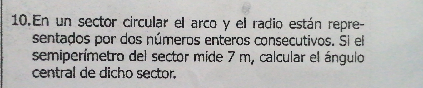 En un sector circular el arco y el radio están repre- 
sentados por dos números enteros consecutivos. Si el 
semiperímetro del sector mide 7 m, calcular el ángulo 
central de dicho sector.