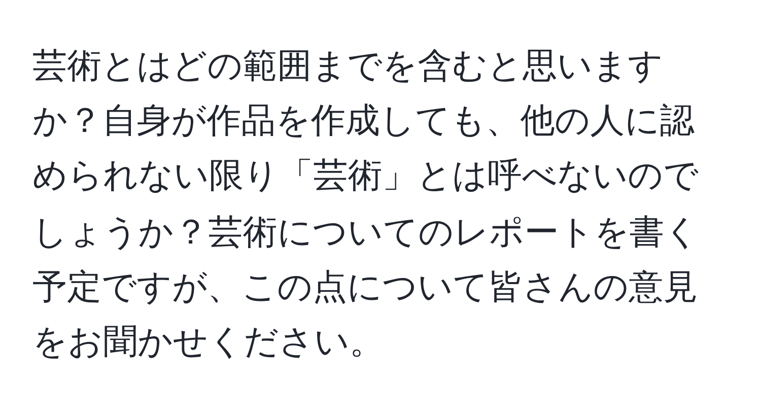 芸術とはどの範囲までを含むと思いますか？自身が作品を作成しても、他の人に認められない限り「芸術」とは呼べないのでしょうか？芸術についてのレポートを書く予定ですが、この点について皆さんの意見をお聞かせください。