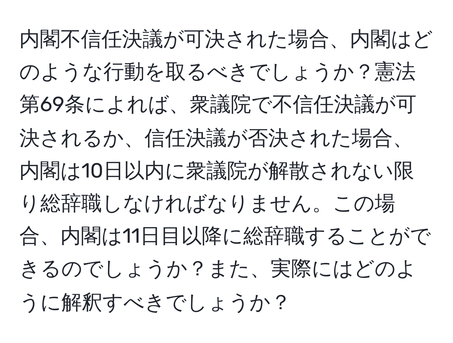 内閣不信任決議が可決された場合、内閣はどのような行動を取るべきでしょうか？憲法第69条によれば、衆議院で不信任決議が可決されるか、信任決議が否決された場合、内閣は10日以内に衆議院が解散されない限り総辞職しなければなりません。この場合、内閣は11日目以降に総辞職することができるのでしょうか？また、実際にはどのように解釈すべきでしょうか？