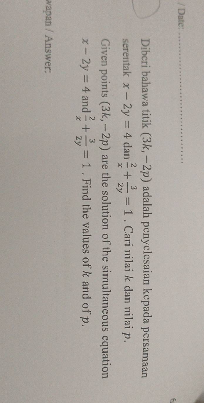 Date:_ 
6 
Dibcri bahawa titik (3k,-2p) adalah penyclesaian kcpada persamaan 
serentak x-2y=4 dan  2/x + 3/2y =1. Cari nilai k dan nilai p. 
Given points (3k,-2p) are the solution of the simultaneous equation
x-2y=4 and  2/x + 3/2y =1. Find the values of k and of p. 
wapan / Answer: