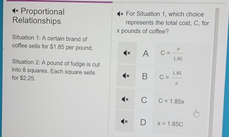 Proportional For Situation 1, which choice
Relationships represents the total cost, C, for
x pounds of coffee?
Situation 1: A certain brand of
coffee sells for $1.85 per pound. A C= x/1.85 
Situation 2: A pound of fudge is cut
into 8 squares. Each square sells B C= (1.85)/x 
for $2.25.
C C=1.85x
x=1.85C