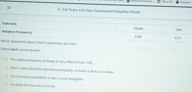 Minecraft Education.... Office 365 Speedtest
E - Exit Ticket: 6.05 Quiz: Experimental Probability Models
Select each correct answer.
The relative frequency of heads is very different from 70%.
Ellen's claim about the theoretical probability of heads is likely to be false.
The theoretical probability of tails is most likely 90%.
It is likely that the coin is not fair.