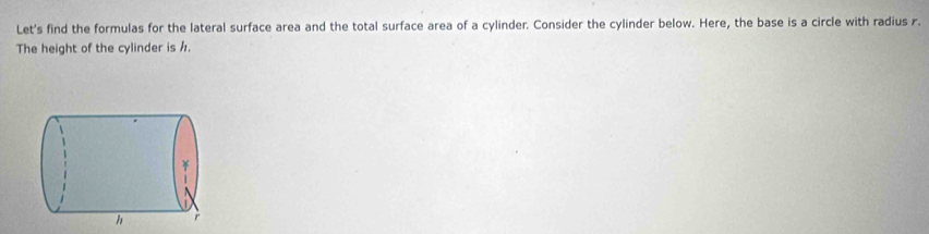 Let's find the formulas for the lateral surface area and the total surface area of a cylinder. Consider the cylinder below. Here, the base is a circle with radius r. 
The height of the cylinder is h.