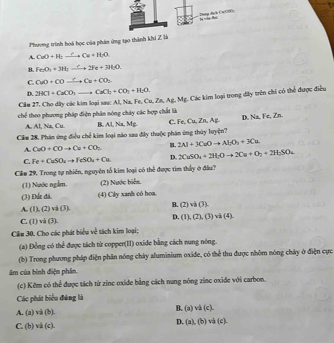 Dung dịch Ca(OH)−
bị văn đục
Phương trình hoá học của phản ứng tạo thành khí Z là
A. CuO+H_2xrightarrow [Cu+H_2O.
B. Fe_2O_3+3H_2to 2Fe+3H_2O.
C. CuO+COxrightarrow rCu+CO_2.
D. 2HCl+CaCO_3to CaCl_2+CO_2+H_2O.
Câu 27. Cho dãy các kim loại sau: Al, Na, Fe, Cu, Zn, Ag, Mg. Các kim loại trong dãy trên chi có thể được điều
chế theo phương pháp điện phân nóng chảy các hợp chất là
A. Al, Na, Cu. B. Al, Na, Mg. C. Fe, Cu, Zn, Ag. D. Na, Fe, Zn.
Câu 28. Phản ứng điều chế kim loại nào sau đây thuộc phản ứng thủy luyện?
A. CuO/ COto Cu+CO_2.
B. 2Al+3CuOto Al_2O_3+3Cu.
C. Fe+CuSO_4to FeSO_4+Cu.
D. 2CuSO_4+2H_2Oto 2Cu+O_2+2H_2SO_4.
Câu 29. Trong tự nhiên, nguyên tố kim loại có thể được tìm thấy ở đâu?
(1) Nước ngầm. (2) Nước biển.
(3) Đất đá. (4) Cây xanh có hoa.
A. (1), (2) và (3). B. (2) và (3).
D. (1),(2),(3)va( 4).
C. (1) và (3).
Câu 30. Cho các phát biểu về tách kim loại;
(a) Đồng có thể được tách từ copper(II) oxide bằng cách nung nóng.
(b) Trong phương pháp điện phân nóng chảy aluminium oxide, có thể thu được nhôm nóng chảy ở điện cực
âm của bình điện phân.
(c) Kẽm có thể được tách từ zinc oxide bằng cách nung nóng zinc oxide với carbon.
Các phát biểu đúng là
A. (a) và (b).
B. (a) và (c).
C. (b) và (c). D. (a), (b) và (c).