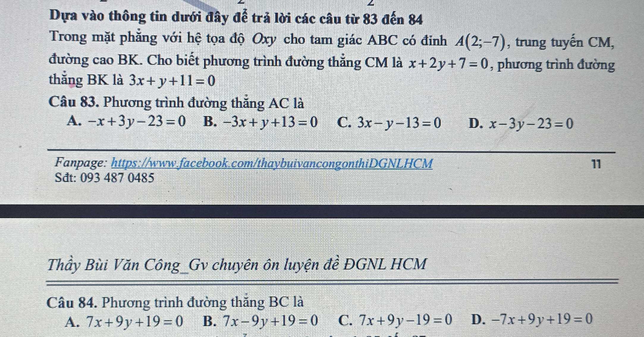 Dựa vào thông tin dưới đây để trả lời các câu từ 83 đến 84
Trong mặt phẳng với hệ tọa độ Oxy cho tam giác ABC có đinh A(2;-7) , trung tuyến CM,
đường cao BK. Cho biết phương trình đường thẳng CM là x+2y+7=0 , phương trình đường
thắng BK là 3x+y+11=0
Câu 83. Phương trình đường thẳng AC là
A. -x+3y-23=0 B. -3x+y+13=0 C. 3x-y-13=0 D. x-3y-23=0
Fanpage: https://www.facebook.com/thaybuivancongonthiDGNLHCM 11
Sđt: 093 487 0485
Thầy Bùi Văn Công_Gv chuyên ôn luyện đề ĐGNL HCM
Câu 84. Phương trình đường thắng BC là
A. 7x+9y+19=0 B. 7x-9y+19=0 C. 7x+9y-19=0 D、 -7x+9y+19=0