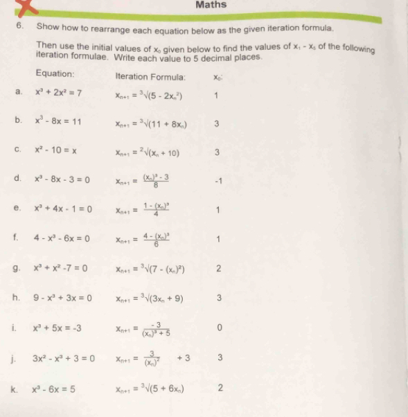 Maths
6. Show how to rearrange each equation below as the given iteration formula.
Then use the initial values of x_0 given below to find the values of x_1-x_5 of the following
iteration formulae. Write each value to 5 decimal places
Equation: Iteration Formula: Xo;
a. x^3+2x^2=7 x_n+1=sqrt [3]((5-2x_n)^2) 1
b. x^3-8x=11 x_n+1=sqrt[3]((11+8x_n)) 3
C. x^2-10=x x_n+1=^2surd (x_n+10) 3
d. x^3-8x-3=0 x_n+1=frac (x_n)^3-38 -1
e. x^3+4x-1=0 x_n+1=frac 1-(x_n)^34 1
f. 4-x^3-6x=0 x_n+1=frac 4-(x_n)^36 1
g. x^3+x^2-7=0 x_n+1=sqrt[3]((7-(x_n))^2) 2
h. 9-x^3+3x=0 x_n+1=^3surd (3(3x_n+9) 3
i. x^3+5x=-3 x_n+1=frac -3(x_n)^3+5 0
j. 3x^2-x^3+3=0 x_n+1=frac 3(x_n)^2+3 3
k. x^3-6x=5 x_n+1=sqrt[3]((5+6x_n)) 2