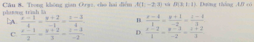 Trong không gian Oxyz, cho hai điểm A(1;-2;3) và B(3;1:1). Dường thắng AB có
phương trình là
B.
DA.  (x-1)/4 = (y+2)/-1 = (z-3)/4 .  (x-4)/1 = (y+1)/-2 = (z-4)/3 .
D.
C.  (x-1)/2 = (y+2)/3 = (z-3)/-2 .  (x-2)/1 = (y-3)/-2 = (z+2)/3 .