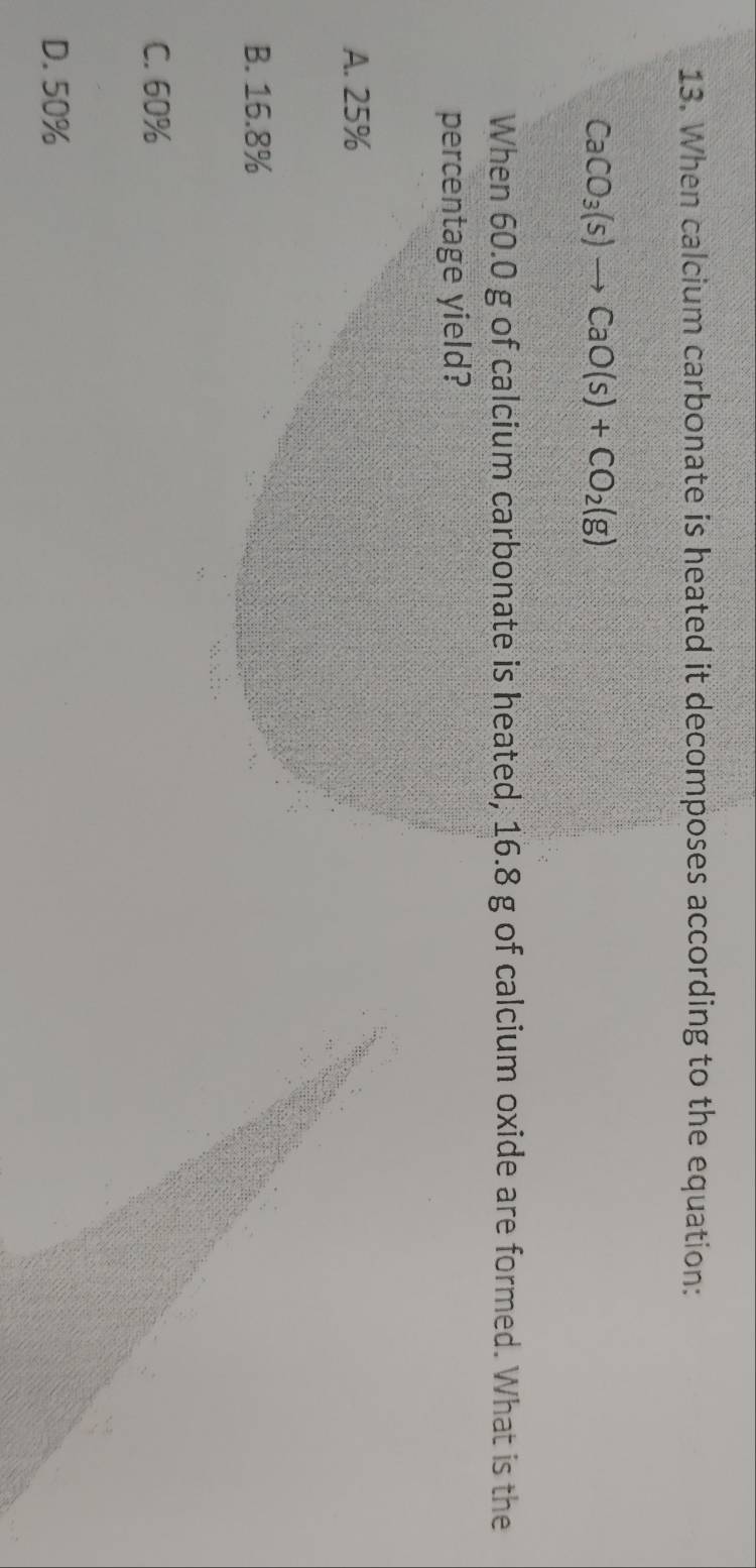 When calcium carbonate is heated it decomposes according to the equation:
CaCO_3(s)to CaO(s)+CO_2(g)
When 60.0 g of calcium carbonate is heated, 16.8 g of calcium oxide are formed. What is the
percentage yield?
A. 25%
B. 16.8%
C. 60%
D. 50%