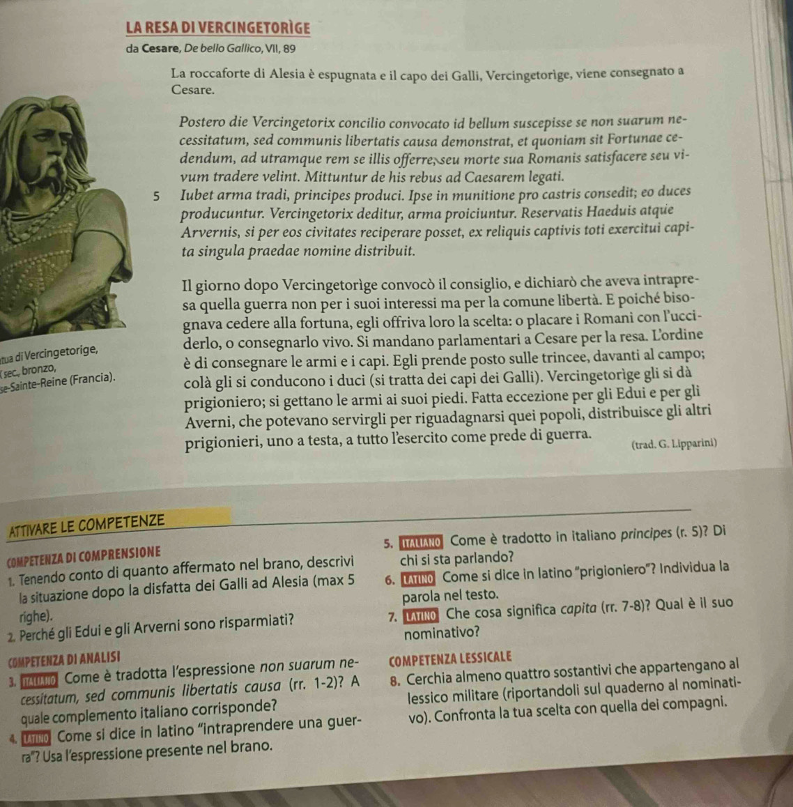 LA RESA DI VERCINGETORIGE
da Cesare, De bello Gallico, VII, 89
La roccaforte di Alesia è espugnata e il capo dei Galli, Vercingetorège, viene consegnato a
Cesare.
Postero die Vercingetorix concilio convocato id bellum suscepisse se non suarum ne-
cessitatum, sed communis libertatis causa demonstrat, et quoniam sit Fortunae ce-
dendum, ad utramque rem se illis offerre, seu morte sua Romanis satisfacere seu vi-
vum tradere velint. Mittuntur de his rebus ad Caesarem legati.
5 Iubet arma tradi, principes produci. Ipse in munitione pro castris consedit; eo duces
producuntur. Vercingetorix deditur, arma proiciuntur. Reservatis Haeduis atque
Arvernis, si per eos civitates reciperare posset, ex reliquis captivis toti exercitui capi-
ta singula praedae nomine distribuit.
Il giorno dopo Vercingetorège convocò il consiglio, e dichiarò che aveva intrapre-
sa quella guerra non per i suoi interessi ma per la comune libertà. E poiché biso-
gnava cedere alla fortuna, egli offriva loro la scelta: o placare i Romani con l’ucci-
derlo, o consegnarlo vivo. Si mandano parlamentari a Cesare per la resa. Lordine
Itua di Vercingetorige,
( sec., bronzo,
è di consegnare le armi e i capi. Egli prende posto sulle trincee, davanti al campo;
se-Sainte-Reine (Francia). colà gli si conducono i duci (si tratta dei capi dei Galli). Vercingetorìge gli si dà
prigioniero; si gettano le armi ai suoi piedi. Fatta eccezione per gli Edui e per gli
Averni, che potevano servirgli per riguadagnarsi quei popoli, distribuisce gli altri
prigionieri, uno a testa, a tutto l’esercito come prede di guerra. (trad. G. Lipparini)
ATTIVARE LE COMPETENZE
COMPETENZA DI COMPRENSIONE 5. ao Come è tradotto in italiano principes (r.5) ? Di
1. Tenendo conto di quanto affermato nel brano, descrivi chi si sta parlando?
la situazione dopo la disfatta dei Galli ad Alesia (max 5 6. MM Come si dice in latino “prigioniero”? Individua la
parola nel testo.
righe).
2. Perché gli Edui e gli Arverni sono risparmiati? 7. vl Che cosa significa capita (rr.7-8) ? Qual è il suo
nominativo?
COMPETENZA DI ANALISI
3. 1o Come è tradotta l'espressione non suarum ne- COMPETENZA LESSICALE
cessitatum, sed communis libertatis causa (rr.1-2) ? A 8. Cerchia almeno quattro sostantivi che appartengano al
quale complemento italiano corrisponde? lessico militare (riportandoli sul quaderno al nominati-
4. U Come si dice in latino “intraprendere una guer- vo). Confronta la tua scelta con quella dei compagni.
ra"? Usa l’espressione presente nel brano.