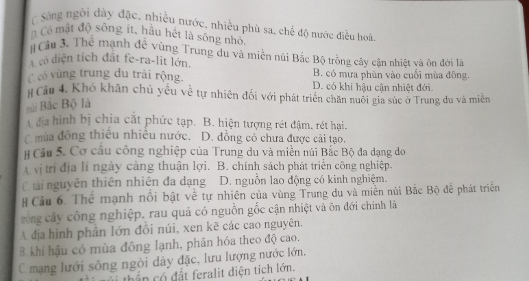 C Sông ngòi dày đặc, nhiều nước, nhiều phù sa, chế độ nước điều hoà
D Có mật độ sông ít, hầu hết là sông nhỏ,
# Cầu 3. Thể mạnh đề vùng Trung du và miền núi Bắc Bộ trồng cây cận nhiệt và ôn đới là
A có diện tích đất fe-ra-lit lớn.
B. có mưa phùn vào cuối mùa đông.
C có vùng trung du trải rộng. D. có khí hậu cận nhiệt đới.
# Câu 4. Khó khăn chủ yếu về tự nhiên đối với phát triển chăn nuôi gia súc ở Trung du và miềm
núi Bắc Bộ là
A địa hình bị chịa cắt phức tạp. B. hiện tượng rét đậm, rét hại.
C mùa đông thiếu nhiều nước. D. đồng cỏ chưa được cải tạo.
# Câu 5. Cơ cầu công nghiệp của Trung du và miền núi Bắc Bộ đa dạng do
A vị trí địa lí ngày càng thuận lợi. B. chính sách phát triển công nghiệp.
C tải nguyên thiên nhiên đa dạng D. nguồn lao động có kinh nghiệm.
# Câu 6. Thể mạnh nổi bật về tự nhiên của vùng Trung du và miền núi Bắc Bộ đề phát triển
trong cây công nghiệp, rau quả có nguồn gốc cận nhiệt và ôn đới chính là
A. dịa hình phân lớn đôi núi, xen kẽ các cao nguyên.
B khí hậu có mùa đông lạnh, phân hóa theo độ cao.
C mạng lưới sông ngòi dày đặc, lưu lượng nước lớn.
thần có đất feralit diện tích lớn.