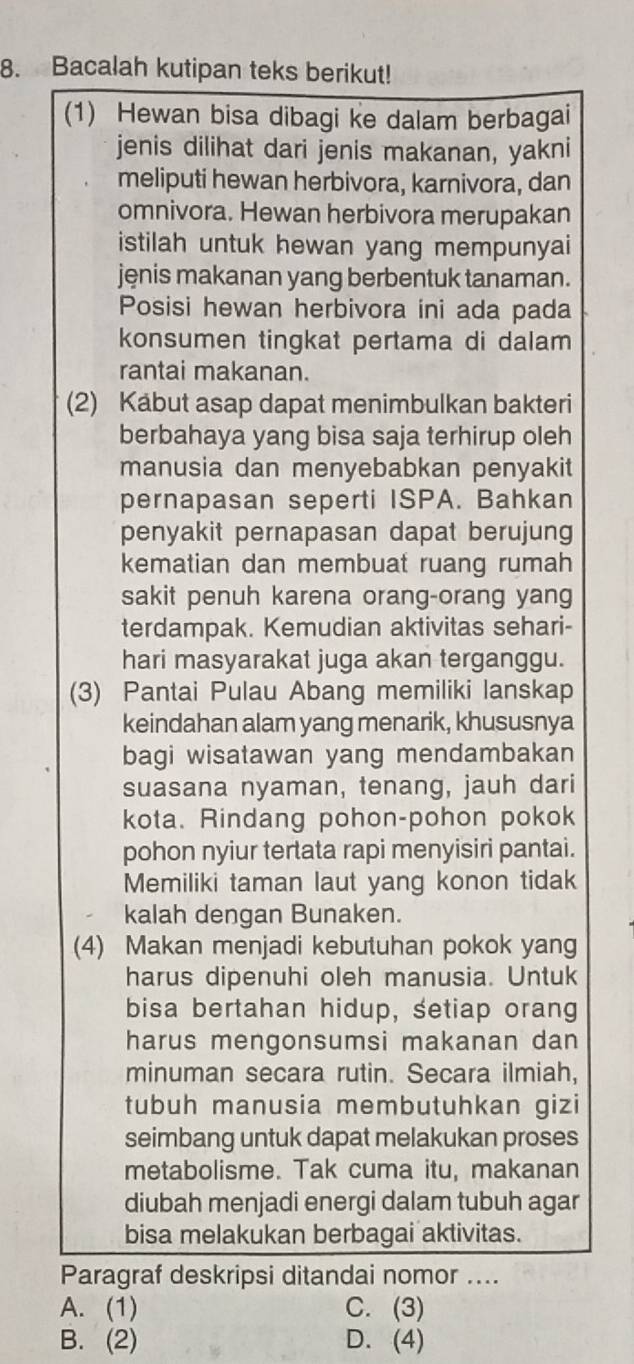 Bacalah kutipan teks berikut!
(1) Hewan bisa dibagi ke dalam berbagai
jenis dilihat dari jenis makanan, yakni
meliputi hewan herbivora, karnivora, dan
omnivora. Hewan herbivora merupakan
istilah untuk hewan yang mempunyai
jenis makanan yang berbentuk tanaman.
Posisi hewan herbivora ini ada pada
konsumen tingkat pertama di dalam
rantai makanan.
(2) Kabut asap dapat menimbulkan bakteri
berbahaya yang bisa saja terhirup oleh
manusia dan menyebabkan penyakit
pernapasan seperti ISPA. Bahkan
penyakit pernapasan dapat berujung
kematian dan membuat ruang rumah
sakit penuh karena orang-orang yang
terdampak. Kemudian aktivitas sehari-
hari masyarakat juga akan terganggu.
(3) Pantai Pulau Abang memiliki lanskap
keindahan alam yang menarik, khususnya
bagi wisatawan yang mendambakan
suasana nyaman, tenang, jauh dari
kota. Rindang pohon-pohon pokok
pohon nyiur tertata rapi menyisiri pantai.
Memiliki taman laut yang konon tidak
kalah dengan Bunaken.
(4) Makan menjadi kebutuhan pokok yang
harus dipenuhi oleh manusia. Untuk
bisa bertahan hidup, setiap orang
harus mengonsumsi makanan dan
minuman secara rutin. Secara ilmiah,
tubuh manusia membutuhkan gizi
seimbang untuk dapat melakukan proses
metabolisme. Tak cuma itu, makanan
diubah menjadi energi dalam tubuh agar
bisa melakukan berbagai aktivitas.
Paragraf deskripsi ditandai nomor ....
A. (1) C. (3)
B. (2) D. (4)