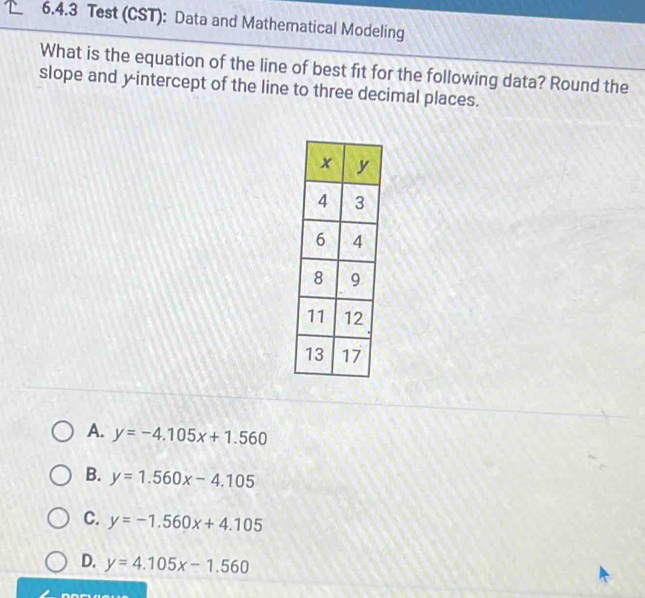 Test (CST): Data and Mathematical Modeling
What is the equation of the line of best fit for the following data? Round the
slope and yintercept of the line to three decimal places.
A. y=-4.105x+1.560
B. y=1.560x-4.105
C. y=-1.560x+4.105
D. y=4.105x-1.560