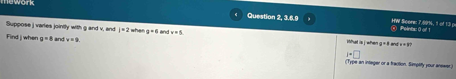 mework 
Question 2, 3.6.9 x Points: 0 of 1 
HW Score: 7.69%, 1 of 13 p 
Suppose j varies jointly with g and v, and j=2 when g=6 and v=5. What is j when g=8 and v=9 ? 
Find j when g=8 and v=9.
j=□
(Type an integer or a fraction. Simplify your answer.)