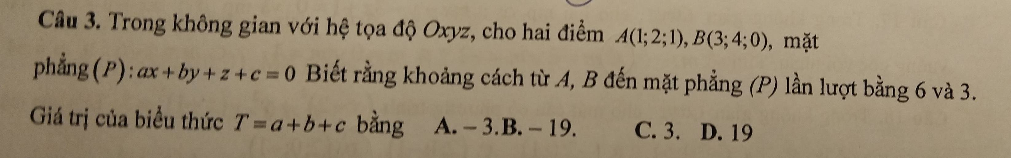 Trong không gian với hệ tọa độ Oxyz, cho hai điểm A(1;2;1), B(3;4;0) , mặt
phẳng(P): ax+by+z+c=0 Biết rằng khoảng cách từ A, B đến mặt phẳng (P) lần lượt bằng 6 và 3.
Giá trị của biểu thức T=a+b+c bằng A. - 3. B. - 19. C. 3. D. 19