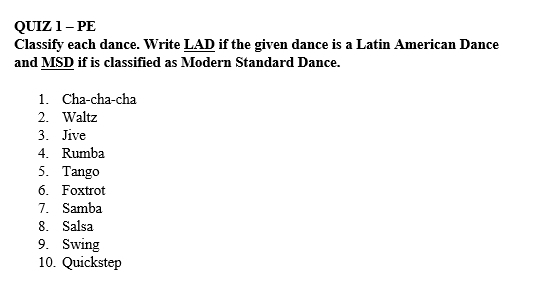 PE 
Classify each dance. Write LAD if the given dance is a Latin American Dance 
and MSD if is classified as Modern Standard Dance. 
1. Cha-cha-cha 
2. Waltz 
3. Jive 
4. Rumba 
5. Tango 
6. Foxtrot 
7. Samba 
8. Salsa 
9. Swing 
10. Quickstep