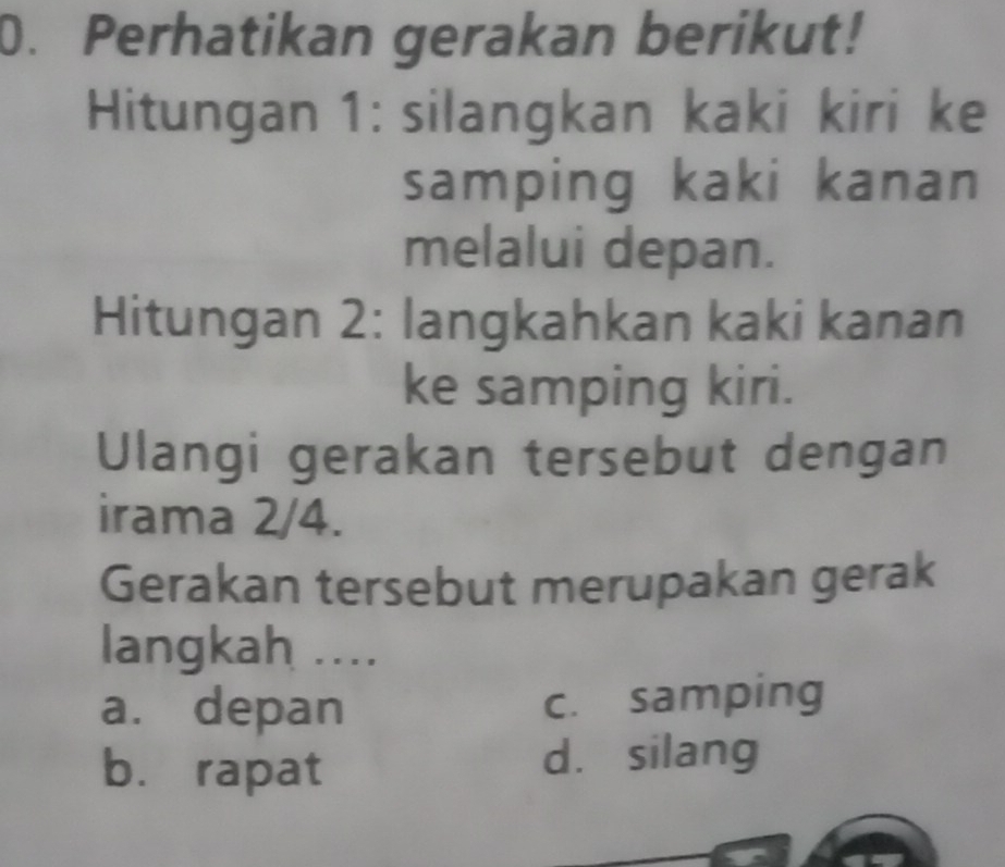 Perhatikan gerakan berikut!
Hitungan 1: silangkan kaki kiri ke
samping kaki kanan
melalui depan.
Hitungan 2: langkahkan kaki kanan
ke samping kiri.
Ulangi gerakan tersebut dengan
irama 2/4.
Gerakan tersebut merupakan gerak
langkah ....
a. depan c. samping
b. rapat dà silang