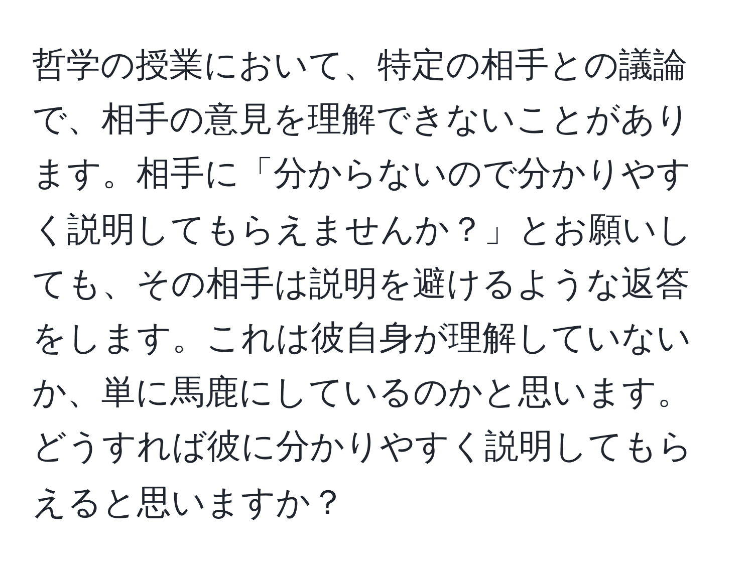 哲学の授業において、特定の相手との議論で、相手の意見を理解できないことがあります。相手に「分からないので分かりやすく説明してもらえませんか？」とお願いしても、その相手は説明を避けるような返答をします。これは彼自身が理解していないか、単に馬鹿にしているのかと思います。どうすれば彼に分かりやすく説明してもらえると思いますか？