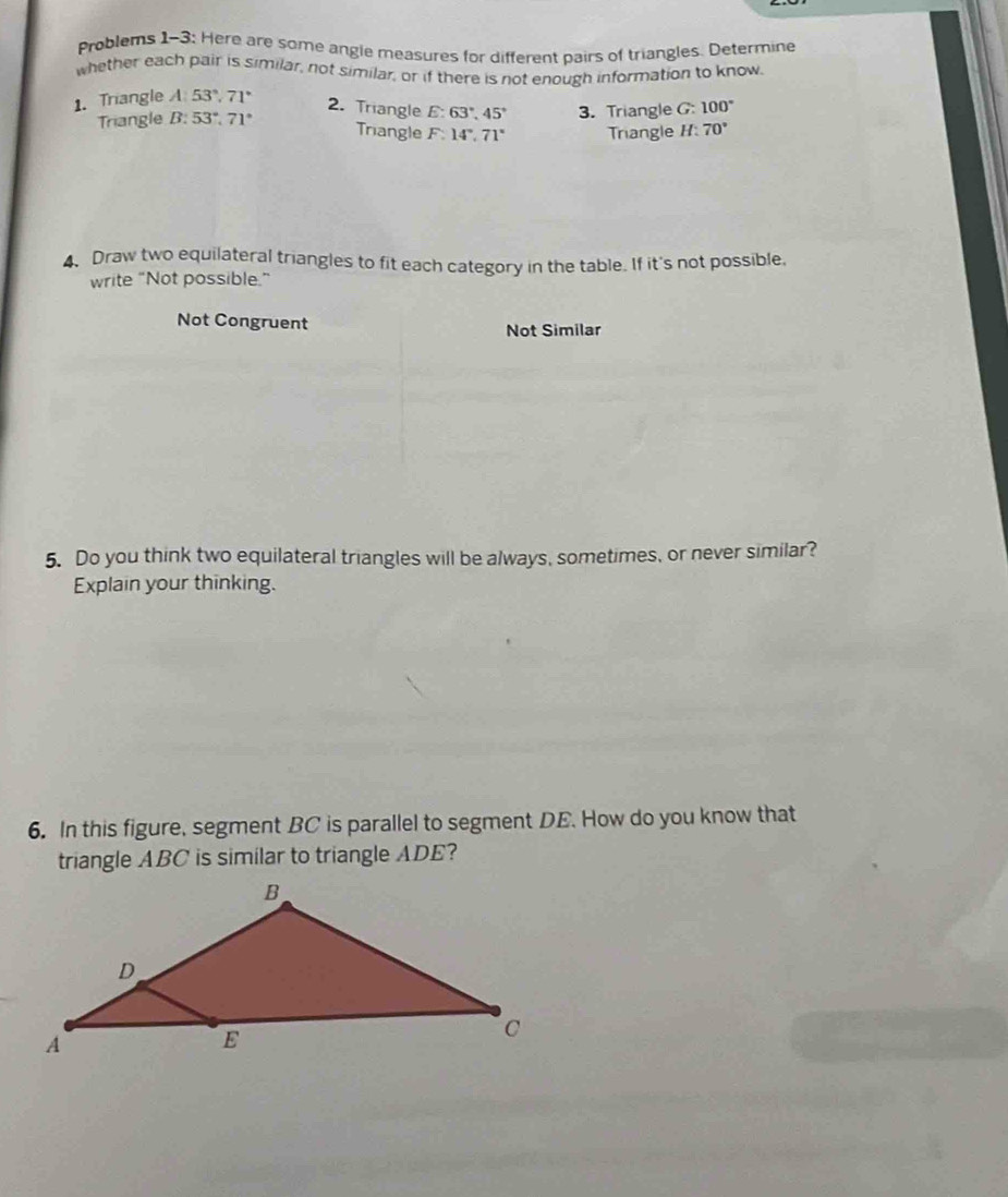 Problems 1-3: Here are some angle measures for different pairs of triangles. Determine 
whether each pair is similar, not similar, or if there is not enough information to know. 
1. Triangle A:53°, 71°
Triangle B:53°, 71° 3. Triangle G: 100°
2. Triangle E 63°, 45° 70°
Triangle F:14°, 71° Triangle H: 
4. Draw two equilateral triangles to fit each category in the table. If it's not possible, 
write "Not possible." 
Not Congruent Not Similar 
5. Do you think two equilateral triangles will be always, sometimes, or never similar? 
Explain your thinking. 
6. In this figure, segment BC is parallel to segment DE. How do you know that 
triangle ABC is similar to triangle ADE?