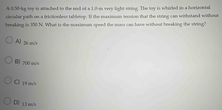 A 0.50-kg toy is attached to the end of a 1.0-m very light string. The toy is whirled in a horizontal
circular path on a frictionless tabletop. If the maximum tension that the string can withstand without
breaking is 350 N. What is the maximum speed the mass can have without breaking the string?
A) 26 m/s
B) 700 m/s
C 19 m/s
D 13 m/s