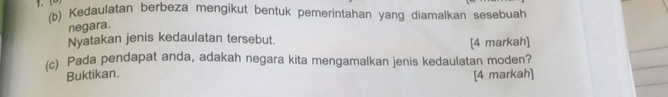 1.( (b) Kedaulatan berbeza mengikut bentuk pemerintahan yang diamalkan sesebuah 
negara. 
Nyatakan jenis kedaulatan tersebut. 
[4 markah] 
(c) Pada pendapat anda, adakah negara kita mengamalkan jenis kedaulatan moden? 
Buktikan. [4 markah]