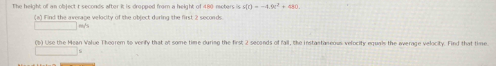 The height of an object t seconds after it is dropped from a height of 480 meters is s(t)=-4.9t^2+480. 
(a) Find the average velocity of the object during the first 2 seconds.
□  m/s
(b) Use the Mean Value Theorem to verify that at some time during the first 2 seconds of fall, the instantaneous velocity equals the average velocity. Find that time. 
| □ S