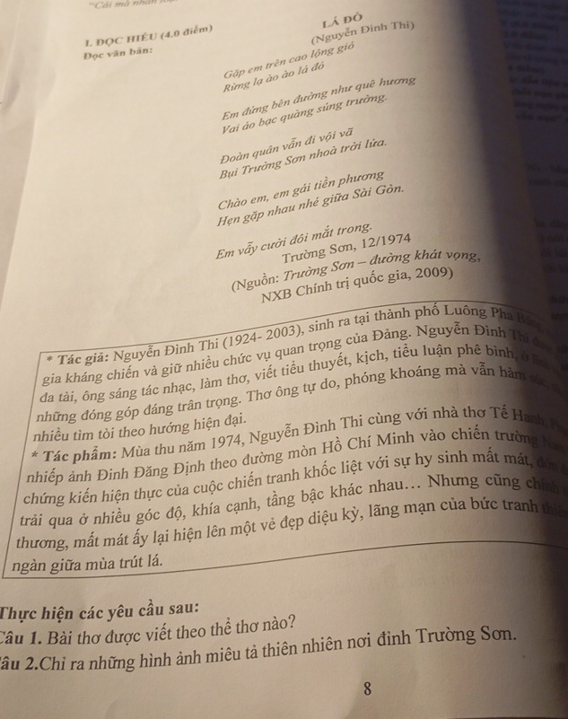 ''Cải mà nh ấ 
       
(Nguyễn Đinh Thi) lá đò
              
Đọc văn bản: I. ĐỌC HIÈU (4,0 điểm)
     
   
Rimg lạ ào ào là đô Gặp em trên cao lộng giỏ
e      
        
Em đứng bên đường như quê hương
==đễm liện 
Vai ảo bạc quàng súng trường.
             
  
Đoàn quân vẫn đi vội vã
Bụi Trường Sơn nhoà trời lửa,
 
Chào em, em gái tiền phương
         
Hẹn gặp nhau nhé giữa Sài Gòn.
Em vẫy cười đôi mắt trong.
i dn
Trường Sơn, 12/1974
s n
Nguồn: Trường Sơn - đường khát vọng,
NXB Chính trị quốc gia, 2009) a
Tác giả: Nguyễn Đình Thi (1924- 2003), sinh ra tại thành phố Luông Pha Bán
gia kháng chiến và giữ nhiều chức vụ quan trọng của Đảng. Nguyễn Đình Thi đac c
đa tài, ông sáng tác nhạc, làm thơ, viết tiểu thuyết, kịch, tiểu luận phê bình and
những đóng góp đáng trân trọng. Thơ ông tự do, phóng khoáng mà vẫn hàm cơ
nhiều tìm tòi theo hướng hiện đại.
* Tác phẩm: Mùa thu năm 1974, Nguyễn Đình Thi cùng với nhà thơ Tế Hanh Th
nhiếp ảnh Đinh Đăng Định theo đường mòn Hồ Chí Minh vào chiến trường
chứng kiến hiện thực của cuộc chiến tranh khốc liệt với sự hy sinh mất mát,
trải qua ở nhiều góc độ, khía cạnh, tầng bậc khác nhau... Nhưng cũng chính
thương, mất mát ấy lại hiện lên một vẻ đẹp diệu kỳ, lãng mạn của bức tranh thiế
ngàn giữa mùa trút lá.
Thực hiện các yêu cầu sau:
Câu 1. Bài thơ được viết theo thể thơ nào?
2ầu 2.Chỉ ra những hình ảnh miêu tả thiên nhiên nơi đỉnh Trường Sơn.
8