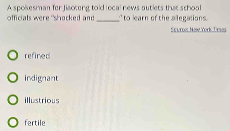 A spokesman for Jiaotong told local news outlets that school
officials were "shocked and _' to learn of the allegations.
Source: New York Times
refined
indignant
illustrious
fertile