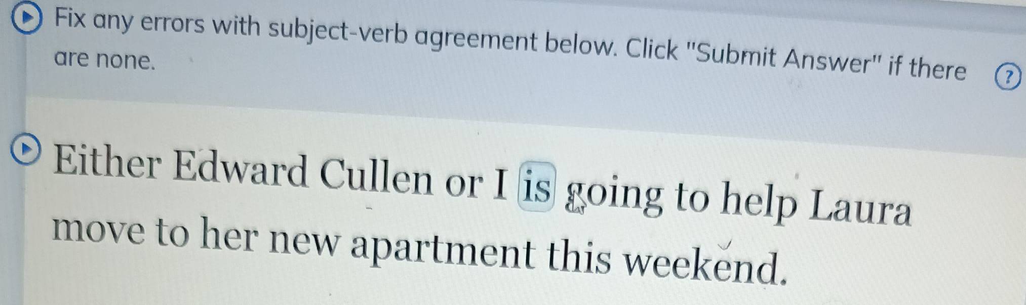 Fix any errors with subject-verb agreement below. Click "Submit Answer" if there ③ 
are none. 
Either Edward Cullen or I is going to help Laura 
move to her new apartment this weekend.