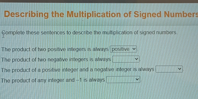 Describing the Multiplication of Signed Numbers
Complete these sentences to describe the multiplication of signed numbers.
The product of two positive integers is always positive
The product of two negative integers is always
The product of a positive integer and a negative integer is always □ .
The product of any integer and -1 is always