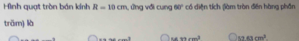 Hình quạt tròn bán kính R=10cm , ứng với cung 60° có diện tích (làm tròn đến hàng phần 
träm) là
=990cm^2
58.32cm^2
52.63cm^2.