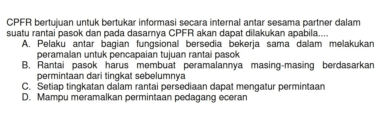 CPFR bertujuan untuk bertukar informasi secara internal antar sesama partner dalam
suatu rantai pasok dan pada dasarnya CPFR akan dapat dilakukan apabila....
A. Pelaku antar bagian fungsional bersedia bekerja sama dalam melakukan
peramalan untuk pencapaian tujuan rantai pasok
B. Rantai pasok harus membuat peramalannya masing-masing berdasarkan
permintaan dari tingkat sebelumnya
C. Setiap tingkatan dalam rantai persediaan dapat mengatur permintaan
D. Mampu meramalkan permintaan pedagang eceran