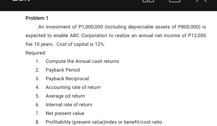 Problem 1 
An investment of P1,000,000 (including depreciable assets of P800,000) is 
expected to enable ABC Corporation to realize an annual net income of P12,000
foe 10 years. Cost of capital is 12%. 
Required: 
1. Compute the Annual cash returns 
2. Payback Period 
3. Payback Reciprocal 
4. Accounting rate of return 
5. Average od return 
6. Internal rate of return 
7. Net present value 
8. Profitability (present value)index or benefit/cost ratio