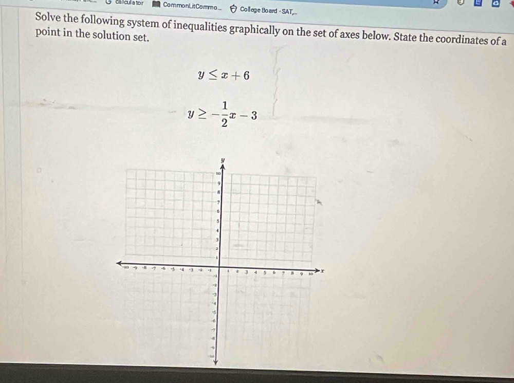 ca l cul a to r Com monLit Co mm o ... College Board - SAT
Solve the following system of inequalities graphically on the set of axes below. State the coordinates of a
point in the solution set.
y≤ x+6
y≥ - 1/2 x-3