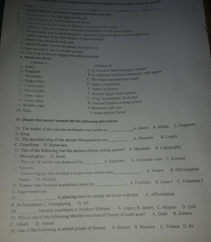 0028 2016 E.C second semester social studies science final exam for grade ?
Naing_
Grade =-section _m/f
_
l. Write true if the statement is correct and false incorrect
Aksum was not the first state in Ethiopia.
7 * The Mudim holy book is known as Quran.
Punt was not the first state in Ethiopia and the horn of Africa.
i Pollution is the introduction of harmful materials in to the environment.
Mesopotamia was located along the Tigris and Euphrates River in the Middle East.
6. Latin's was one of the first settlers of ancient Rome
7. Jihud is the christanic holy was.
8. Jabarti Musfim Oromo merchants at south west.
9. Gada period of rule in Oromo society.
10. The king of ancient Egypt was called pharaohs
II. Match the items
Column A
4
11. State
Clubman B
12. Kingdom
A. Is a country ruled by king or Queen?
13. Herodotus
B. Is organized political community with appear
C. The largest pyramid was found
1 4. 1 lippocrates
5. Logography D. Father of medicine
16. Hieroglyphic E. Father of History
F. Ancient Egypt writes system
17. Upper class
G. King, Government, Rich land
18. Lower class
H. Ancient Chinese writing system
19. Middle class
20. Gize I. Merchant craft man
J. made up poor farmer
III. Choose the correct answer for the following alternatives
21. The leader of the caluvan merchants was known as_
A. Jaberti B. Afkala C. Negadras
D. King
22. The absolute king of the ancient Mesopotamia was_
A. Pharaohs B. Lugals
C. Cuneiform D. Sumerians
23. One of the following was the ancient chinese writing system? A. Mandarin B. Logography
C. Hieroglyphics D. Senat
* I. The city of meroe was destroyed by _. A. Egyptians A. Aksumite- state C. Romans
O.Persians
5. Ancient Egypt was divided is to province which were_ 、 A. Viziers B. Old kingdom
C . Names D. Nmarch
26. Gondar was founded as political center by _. A. Fasiledes B. Iyasu I C. Yohannes I
D. Itege mentewab
_
27. _. Is planting trees for merely not cover with tree. A. Afforestation
B. Deforestation C. Overgrazing D. All
28. . Muslim merchants in Northern Ethiopia. A. Legacy B. Jabarti C. Mogess D. Qall
29. Which one of the following Muslim merchant of Oromo of south west? A. Gada B. Sultane
C. Afkala D. Amole
30. One of the following is atribal groups of Borena. A. Karayu B. Marawa C. Tulama D. Itu