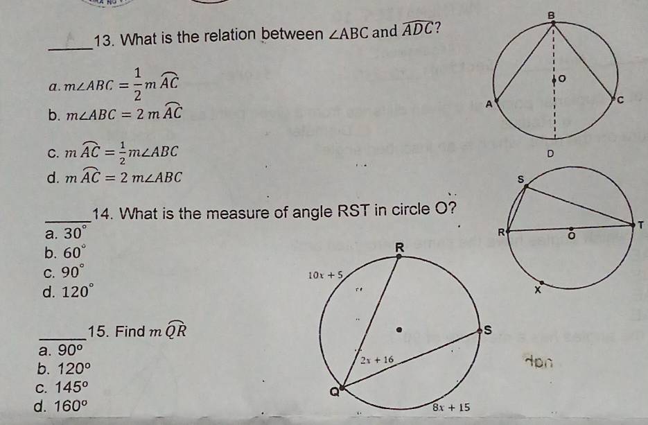 What is the relation between ∠ ABC and widehat ADC ?
a. m∠ ABC= 1/2 mwidehat AC
b. m∠ ABC=2mwidehat AC
C. mwidehat AC= 1/2 m∠ ABC
d. mwidehat AC=2m∠ ABC
_14. What is the measure of angle RST in circle O?
a. 30°
T
b. 60°
C. 90°
d. 120°
_15. Find mwidehat QR
a. 90^o
b. 120°
C. 145°
d. 160^o