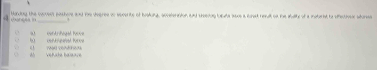 Having the correct posture and the degree or severity of braking, acceleration and steering inputs have a direct result on the ability of a motorist to effectively address
63 chanoes in_
a) centrifugal force
b) centripetal force
c) road conditions
d) vehiclé balanc