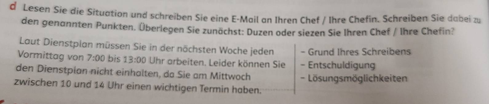 Lesen Sie die Situation und schreiben Sie eine E-Mail an Ihren Chef / Ihre Chefin. Schreiben Sie dabei zu 
den genannten Punkten. Überlegen Sie zunächst: Duzen oder siezen Sie Ihren Chef / Ihre Chefin? 
Laut Dienstplan müssen Sie in der nöchsten Woche jeden - Grund Ihres Schreibens 
Vormittag von 7:00 bis 13:00 Uhr arbeiten. Leider können Sie - Entschuldigung 
den Dienstplan nicht einhalten, da Sie am Mittwoch 
- Lösungsmöglichkeiten 
zwischen 10 und 14 Uhr einen wichtigen Termin haben.