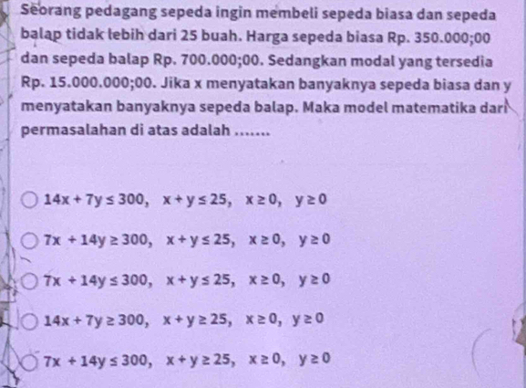 Seorang pedagang sepeda ingin membeli sepeda biasa dan sepeda
balap tidak lebih dari 25 buah. Harga sepeda biasa Rp. 350.000; 00
dan sepeda balap Rp. 700.000;00. Sedangkan modal yang tersedia
Rp. 15.000.000;00. Jika x menyatakan banyaknya sepeda biasa dan y
menyatakan banyaknya sepeda balap. Maka model matematika dari
permasalahan di atas adalah .......
14x+7y≤ 300, x+y≤ 25, x≥ 0, y≥ 0
7x+14y≥ 300, x+y≤ 25, x≥ 0, y≥ 0
7x+14y≤ 300, x+y≤ 25, x≥ 0, y≥ 0
14x+7y≥ 300, x+y≥ 25, x≥ 0, y≥ 0
7x+14y≤ 300, x+y≥ 25, x≥ 0, y≥ 0