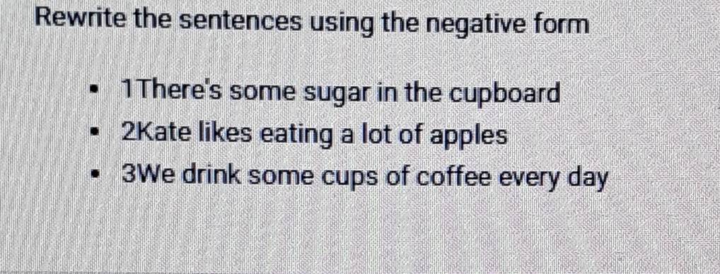 Rewrite the sentences using the negative form 
1There's some sugar in the cupboard 
2Kate likes eating a lot of apples 
3We drink some cups of coffee every day