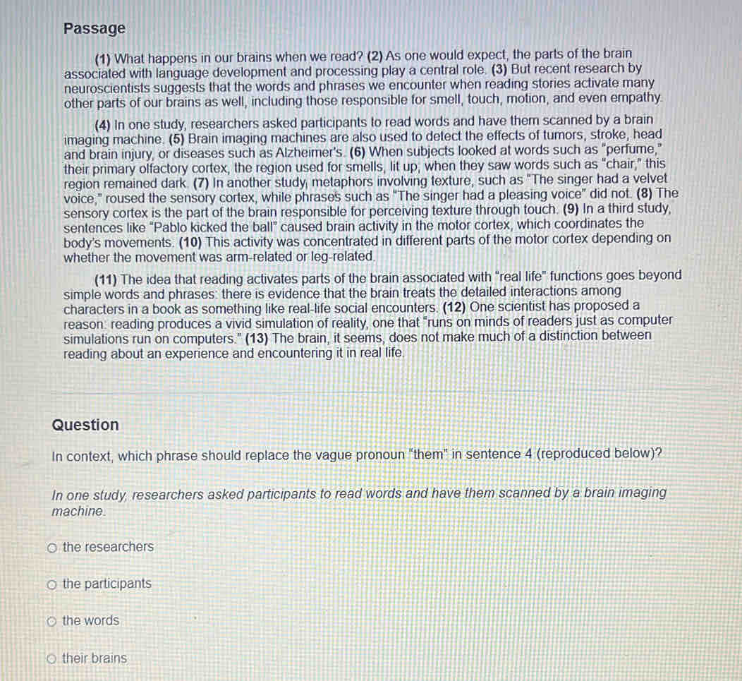 Passage
(1) What happens in our brains when we read? (2) As one would expect, the parts of the brain
associated with language development and processing play a central role. (3) But recent research by
neuroscientists suggests that the words and phrases we encounter when reading stories activate many
other parts of our brains as well, including those responsible for smell, touch, motion, and even empathy.
(4) In one study, researchers asked participants to read words and have them scanned by a brain
imaging machine. (5) Brain imaging machines are also used to detect the effects of tumors, stroke, head
and brain injury, or diseases such as Alzheimer's. (6) When subjects looked at words such as "perfume,"
their primary olfactory cortex, the region used for smells, lit up; when they saw words such as "chair," this
region remained dark. (7) In another study, metaphors involving texture, such as "The singer had a velvet
voice," roused the sensory cortex, while phrases such as "The singer had a pleasing voice" did not. (8) The
sensory cortex is the part of the brain responsible for perceiving texture through touch. (9) In a third study,
sentences like “Pablo kicked the ball” caused brain activity in the motor cortex, which coordinates the
body's movements. (10) This activity was concentrated in different parts of the motor cortex depending on
whether the movement was arm-related or leg-related.
(11) The idea that reading activates parts of the brain associated with “real life" functions goes beyond
simple words and phrases: there is evidence that the brain treats the detailed interactions among
characters in a book as something like real-life social encounters. (12) One scientist has proposed a
reason: reading produces a vivid simulation of reality, one that "runs on minds of readers just as computer
simulations run on computers." (13) The brain, it seems, does not make much of a distinction between
reading about an experience and encountering it in real life.
Question
In context, which phrase should replace the vague pronoun "them" in sentence 4 (reproduced below)?
In one study, researchers asked participants to read words and have them scanned by a brain imaging
machine
the researchers
the participants
the words
their brains