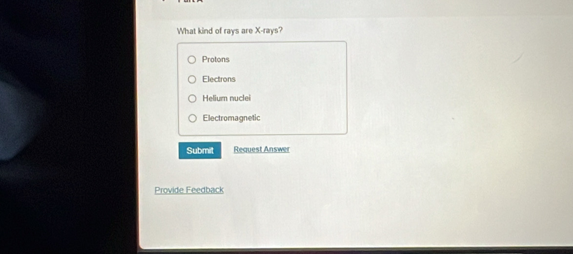 What kind of rays are X -rays?
Protons
Electrons
Helium nuclei
Electromagnetic
Submit Request Answer
Provide Feedback