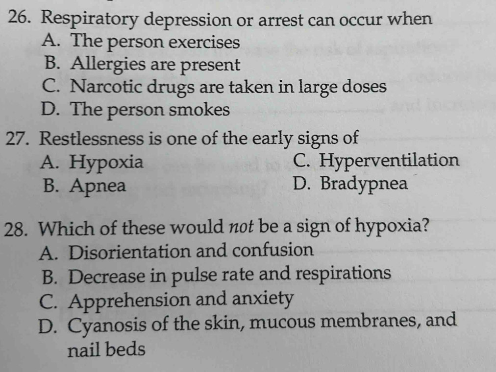 Respiratory depression or arrest can occur when
A. The person exercises
B. Allergies are present
C. Narcotic drugs are taken in large doses
D. The person smokes
27. Restlessness is one of the early signs of
A. Hypoxia C. Hyperventilation
B. Apnea D. Bradypnea
28. Which of these would not be a sign of hypoxia?
A. Disorientation and confusion
B. Decrease in pulse rate and respirations
C. Apprehension and anxiety
D. Cyanosis of the skin, mucous membranes, and
nail beds