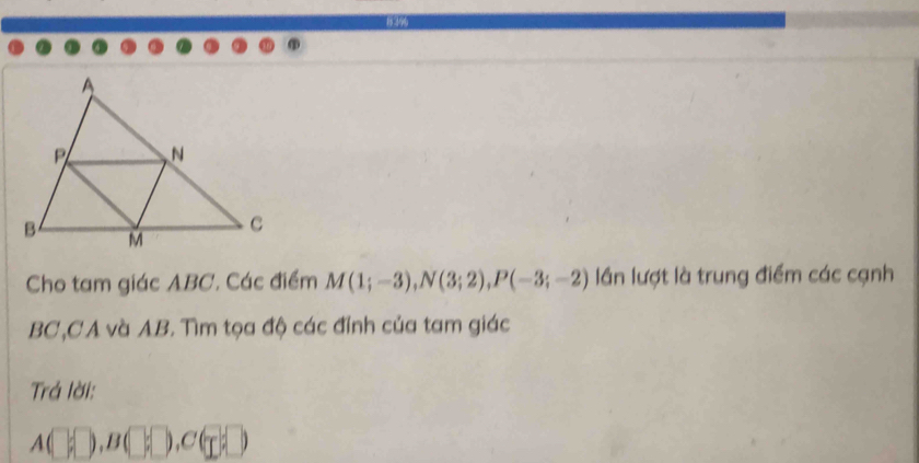 Cho tam giác ABC. Các điểm M(1;-3), N(3;2), P(-3;-2) lần lượt là trung điểm các cạnh
BC, CA và AB. Tìm tọa độ các đính của tam giác 
Trả lời:
A(□ ,□ ,B(□ ,□ )